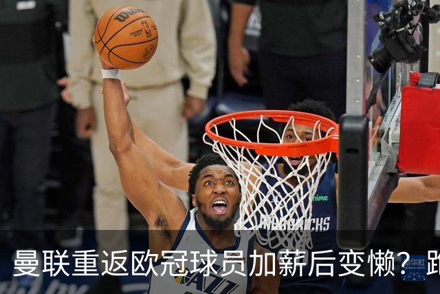 曼联重返欧冠球员加薪后变懒？跑动数据落后！体能储备遭质疑无法坚持90分钟